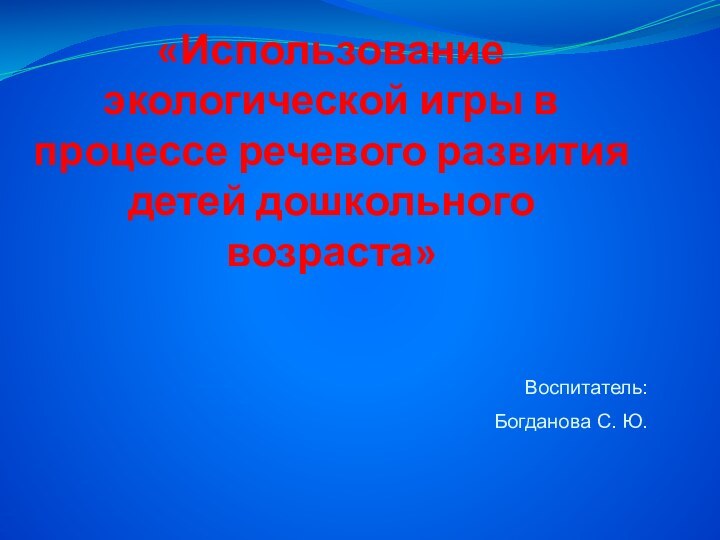 «Использование экологической игры в процессе речевого развития детей дошкольного возраста»Воспитатель: Богданова С. Ю.