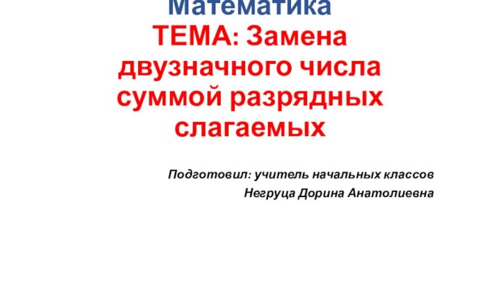 Математика ТЕМА: Замена двузначного числа суммой разрядных слагаемыхПодготовил: учитель начальных классовНегруца Дорина Анатолиевна