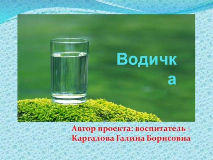 ВодичкаАвтор проекта: воспитатель - Каргалова Галина Борисовна     