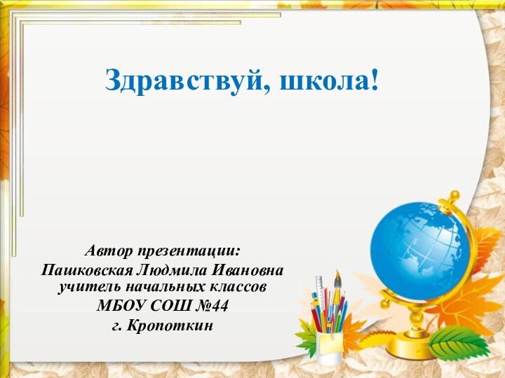 Здравствуй, школа!Автор презентации:Пашковская Людмила Ивановна учитель начальных классов МБОУ СОШ №44 г. Кропоткин