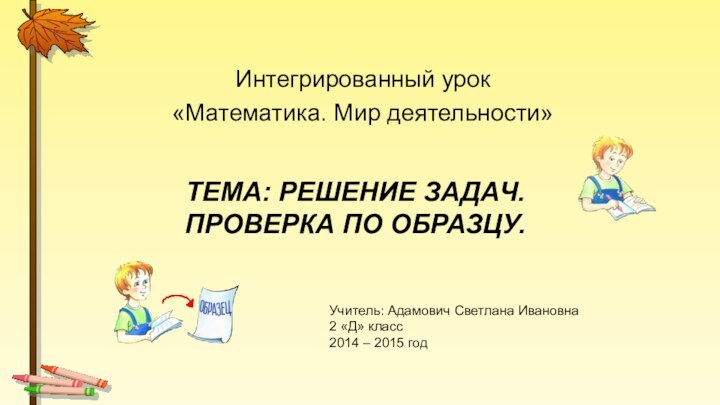 Тема: Решение задач.  Проверка по образцу.Интегрированный урок «Математика. Мир деятельности»Учитель: Адамович