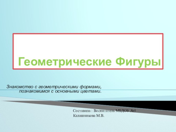 Геометрические ФигурыЗнакомство с геометрическими формами, познакомимся с основными цветами.Составила : Воспитатель МБДОУ №5 Калашникова М.В.