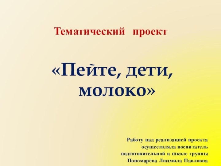 Тематический проект«Пейте, дети, молоко»Работу над реализацией проекта осуществляла воспитатель подготовительной к школе группы Пономарёва Людмила Павловна