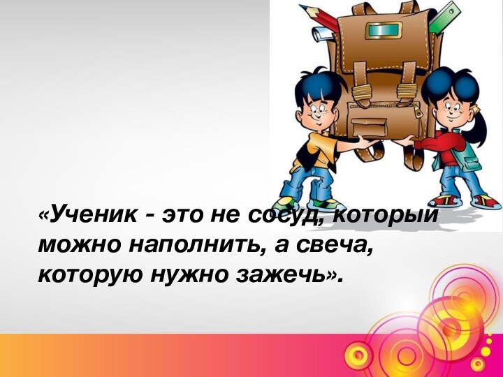 «Ученик - это не сосуд, который можно наполнить, а свеча, которую нужно зажечь».