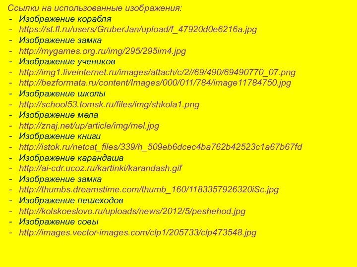 Ссылки на использованные изображения:Изображение корабляhttps://st.fl.ru/users/GruberJan/upload/f_47920d0e6216a.jpgИзображение замкаhttp://mygames.org.ru/img/295/295im4.jpgИзображение учениковhttp://img1.liveinternet.ru/images/attach/c/2//69/490/69490770_07.pnghttp://bezformata.ru/content/Images/000/011/784/image11784750.jpgИзображение школыhttp://school53.tomsk.ru/files/img/shkola1.pngИзображение мелаhttp://znaj.net/up/article/img/mel.jpgИзображение книгиhttp://istok.ru/netcat_files/339/h_509eb6dcec4ba762b42523c1a67b67fdИзображение карандашаhttp://ai-cdr.ucoz.ru/kartinki/karandash.gifИзображение замкаhttp://thumbs.dreamstime.com/thumb_160/1183357926320iSc.jpgИзображение пешеходовhttp://kolskoeslovo.ru/uploads/news/2012/5/peshehod.jpgИзображение совыhttp://images.vector-images.com/clp1/205733/clp473548.jpg