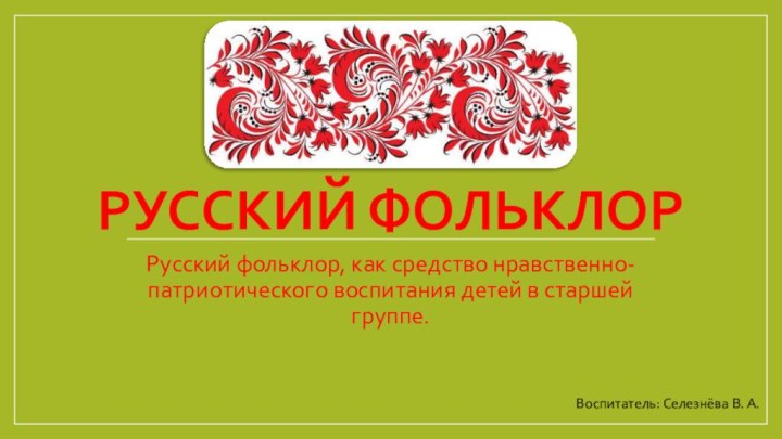 Русский фольклорРусский фольклор, как средство нравственно-патриотического воспитания детей в старшей группе.Воспитатель: Селезнёва В. А.