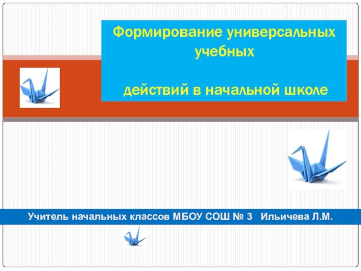 Формирование универсальных учебных действий в начальной школеУчитель начальных классов МБОУ СОШ № 3  Ильичева Л.М.