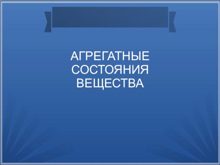 АГРЕГАТНЫЕ СОСТОЯНИЯ ВЕЩЕСТВА