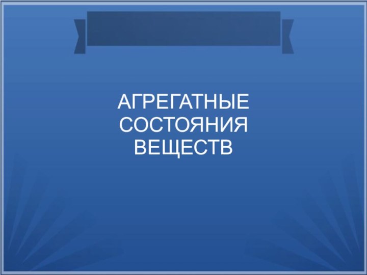 АГРЕГАТНЫЕ  СОСТОЯНИЯ  ВЕЩЕСТВ