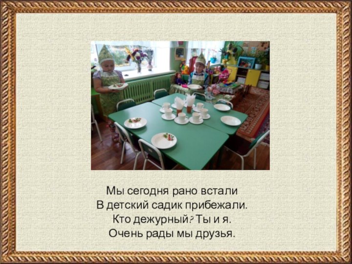 Мы сегодня рано всталиВ детский садик прибежали.Кто дежурный? Ты и я.Очень рады мы друзья.