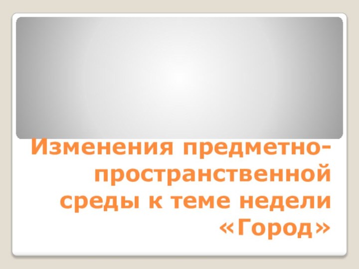 Изменения предметно-пространственной среды к теме недели «Город»