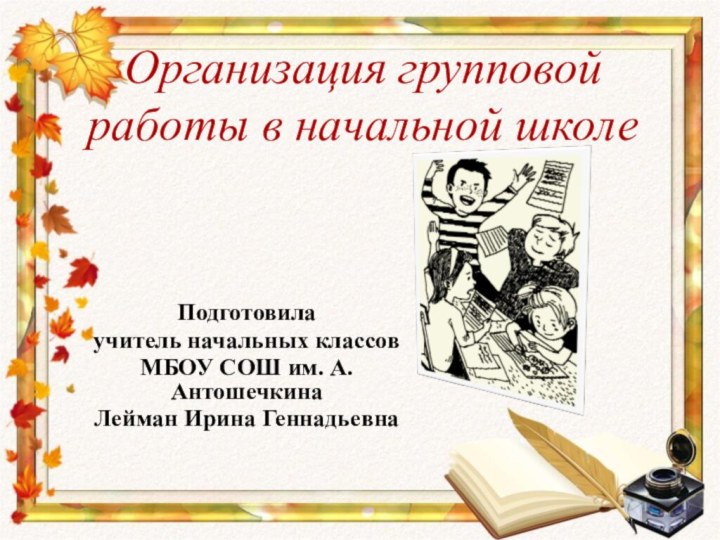 Организация групповой работы в начальной школеПодготовилаучитель начальных классовМБОУ СОШ им. А. АнтошечкинаЛейман Ирина Геннадьевна