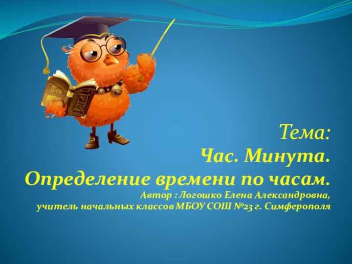 Тема:Час. Минута.Определение времени по часам.Автор : Логошко Елена Александровна,учитель начальных классов МБОУ СОШ №23 г. Симферополя