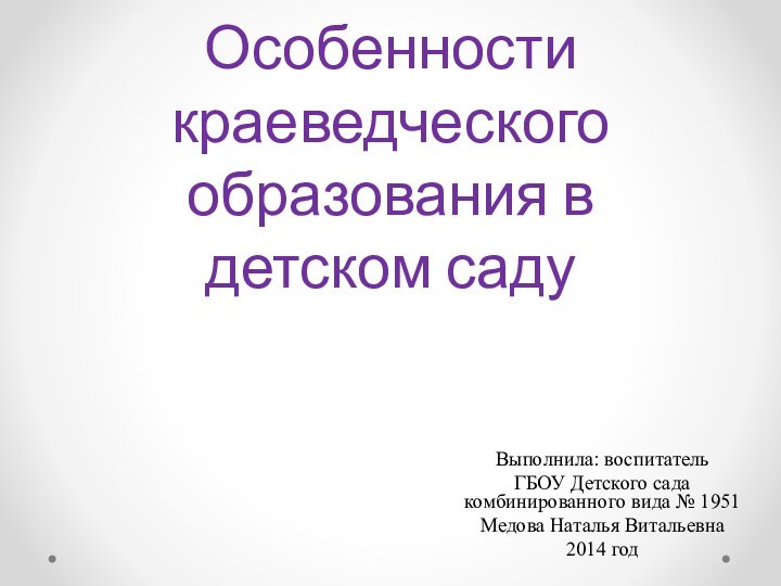 Особенности краеведческого образования в детском садуВыполнила: воспитательГБОУ Детского сада комбинированного вида № 1951Медова Наталья Витальевна2014 год