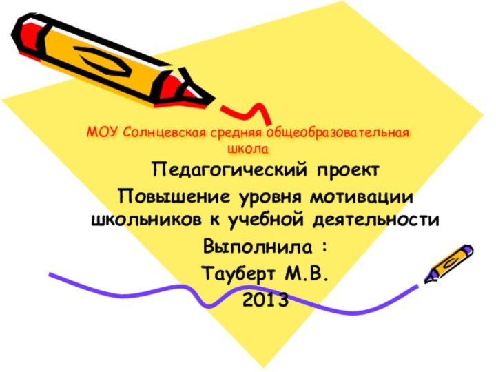 МОУ Солнцевская средняя общеобразовательная школаПедагогический проектПовышение уровня мотивации школьников к учебной деятельностиВыполнила :Тауберт М.В.2013