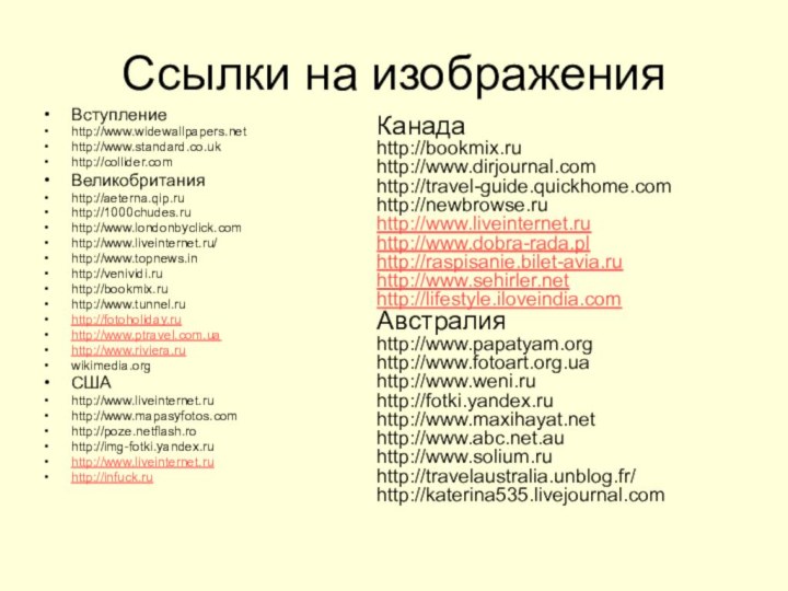 Ссылки на изображенияВступлениеhttp://www.widewallpapers.net http://www.standard.co.ukhttp://collider.com Великобританияhttp://aeterna.qip.ruhttp://1000chudes.ruhttp://www.londonbyclick.comhttp://www.liveinternet.ru/http://www.topnews.inhttp://venividi.ruhttp://bookmix.ruhttp://www.tunnel.ruhttp://fotoholiday.ruhttp://www.ptravel.com.ua http://www.riviera.ru wikimedia.orgСШАhttp://www.liveinternet.ruhttp://www.mapasyfotos.comhttp://poze.netflash.rohttp://img-fotki.yandex.ruhttp://www.liveinternet.ruhttp://infuck.ru Канадаhttp://bookmix.ruhttp://www.dirjournal.comhttp://travel-guide.quickhome.comhttp://newbrowse.ruhttp://www.liveinternet.ruhttp://www.dobra-rada.pl http://raspisanie.bilet-avia.ru http://www.sehirler.net http://lifestyle.iloveindia.com Австралияhttp://www.papatyam.orghttp://www.fotoart.org.uahttp://www.weni.ruhttp://fotki.yandex.ruhttp://www.maxihayat.nethttp://www.abc.net.auhttp://www.solium.ruhttp://travelaustralia.unblog.fr/http://katerina535.livejournal.com