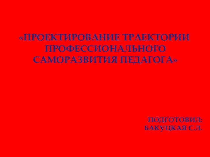 «проектирование траектории профессионального саморазвития педагога»Подготовил: Бакуцкая С.Л.