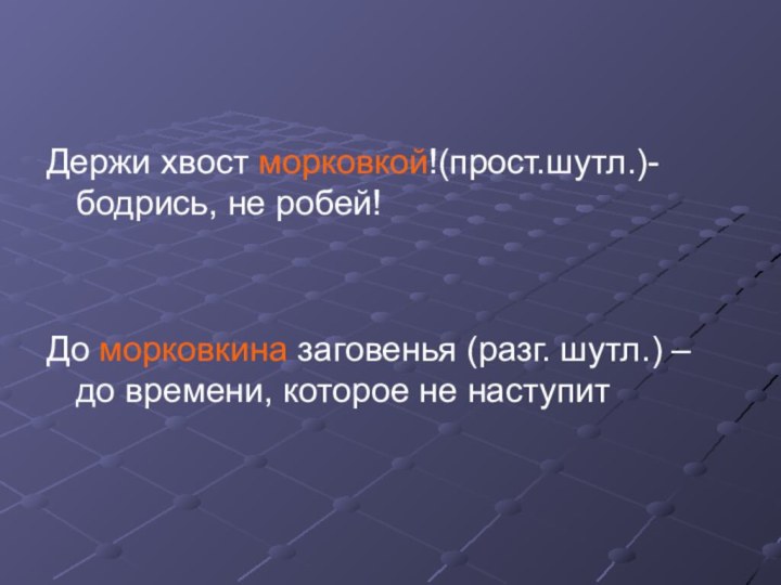 Держи хвост морковкой!(прост.шутл.)- бодрись, не робей!До морковкина заговенья (разг. шутл.) – до времени, которое не наступит