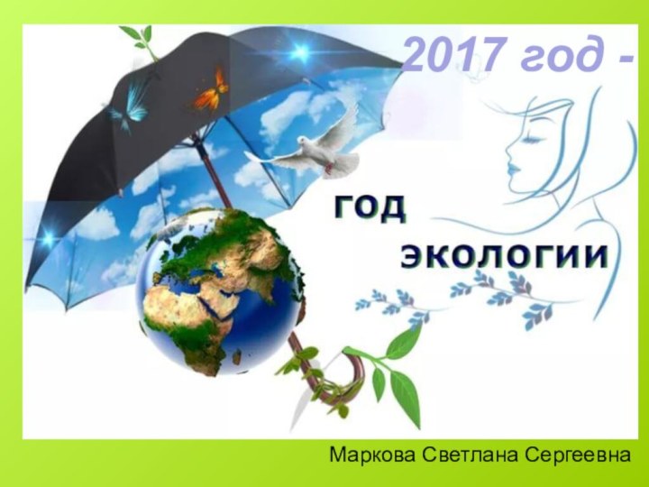 2017 год –  год ЭКОЛОГИИМаркова Светлана Сергеевна2017 год -