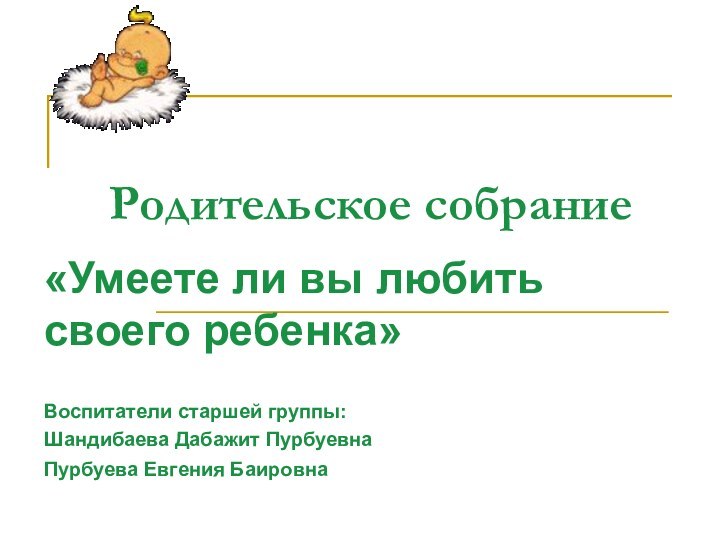 Родительское собрание«Умеете ли вы любить своего ребенка»Воспитатели старшей группы:Шандибаева Дабажит ПурбуевнаПурбуева Евгения Баировна