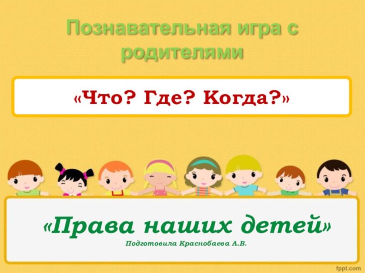 «Права наших детей» Подготовила Краснобаева А.В.Познавательная игра с родителями «Что? Где? Когда?»