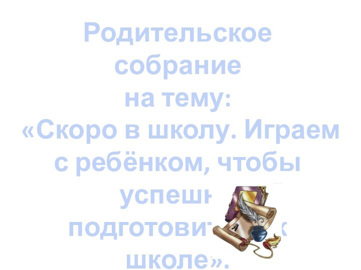 Родительское собраниена тему:«Скоро в школу. Играем с ребёнком, чтобы успешно подготовиться к школе».