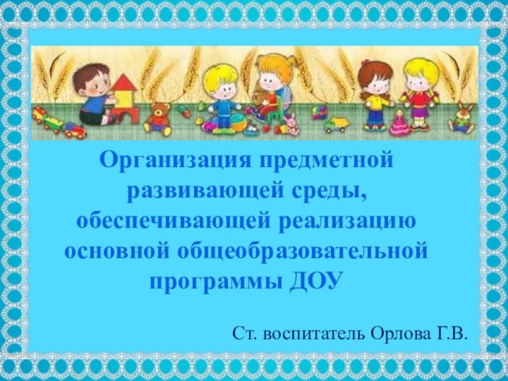 Ст. воспитатель Орлова Г.В.Организация предметной развивающей среды, обеспечивающей реализацию основной общеобразовательной программы ДОУ