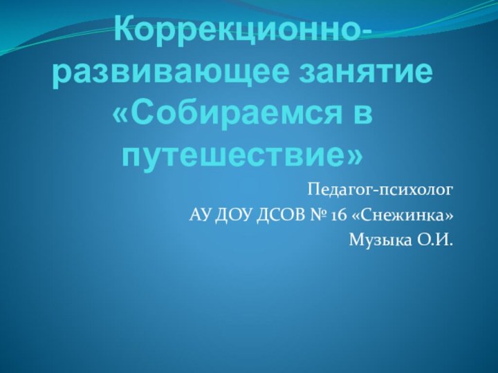 Коррекционно-развивающее занятие «Собираемся в путешествие»Педагог-психолог АУ ДОУ ДСОВ № 16 «Снежинка»Музыка О.И.