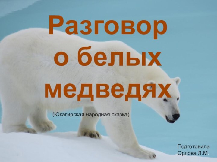 Разговор о белых медведяхПодготовила Орлова Л.М.(Юкагирская народная сказка)