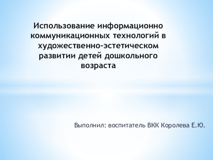 Выполнил: воспитатель ВКК Королева Е.Ю.Использование информационно коммуникационных технологий в художественно-эстетическом развитии детей дошкольного возраста