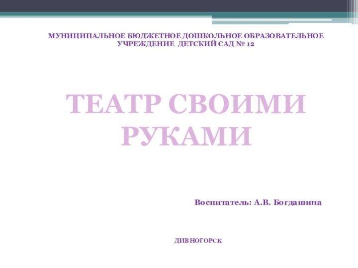 МУНИЦИПАЛЬНОЕ БЮДЖЕТНОЕ ДОШКОЛЬНОЕ ОБРАЗОВАТЕЛЬНОЕ УЧРЕЖДЕНИЕ ДЕТСКИЙ САД № 12Воспитатель: А.В. БогдашинаДИВНОГОРСКТЕАТР СВОИМИ РУКАМИ