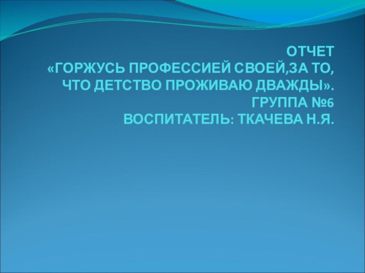 ОТЧЕТ «ГОРЖУСЬ ПРОФЕССИЕЙ СВОЕЙ,ЗА ТО, ЧТО ДЕТСТВО ПРОЖИВАЮ ДВАЖДЫ».ГРУППА №6 ВОСПИТАТЕЛЬ: ТКАЧЕВА Н.Я.