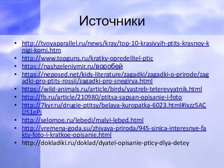 Источникиhttp://tvoyaparallel.ru/news/kray/top-10-krasivyih-ptits-krasnoy-knigi-komi.htmhttp://www.topguns.ru/kratky-opredelitel-ptichttps://nashzeleniymir.ru/воробейhttps://neposed.net/kids-literature/zagadki/zagadki-o-prirode/zagadki-pro-ptits-rossii/zagadki-pro-snegirya.htmlhttps://wild-animals.ru/article/birds/yastreb-teterevyatnik.htmlhttp://fb.ru/article/210980/ptitsa-sapsan-opisanie-i-fotohttp://7kyr.ru/drugie-ptitsy/belaya-kuropatka-6023.html#ixzz5ACD51ePjhttp://selomoe.ru/lebedi/malyi-lebed.htmlhttp://vremena-goda.su/zhivaya-priroda/945-sinica-interesnye-fakty-foto-i-kratkoe-opisanie.htmlhttp://dokladiki.ru/doklad/dyatel-opisanie-pticy-dlya-detey