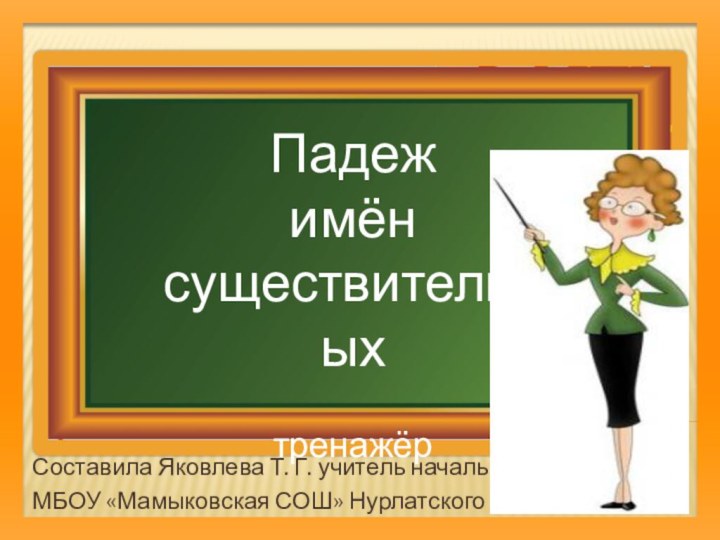 Составила Яковлева Т. Г. учитель начальных классов МБОУ «Мамыковская СОШ» Нурлатского района РТ Падеж имён существительныхтренажёр