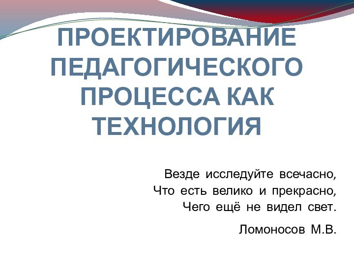 ПРОЕКТИРОВАНИЕ ПЕДАГОГИЧЕСКОГО ПРОЦЕССА КАК ТЕХНОЛОГИЯВезде исследуйте всечасно,Что есть велико и прекрасно,Чего ещё не видел свет.Ломоносов М.В.