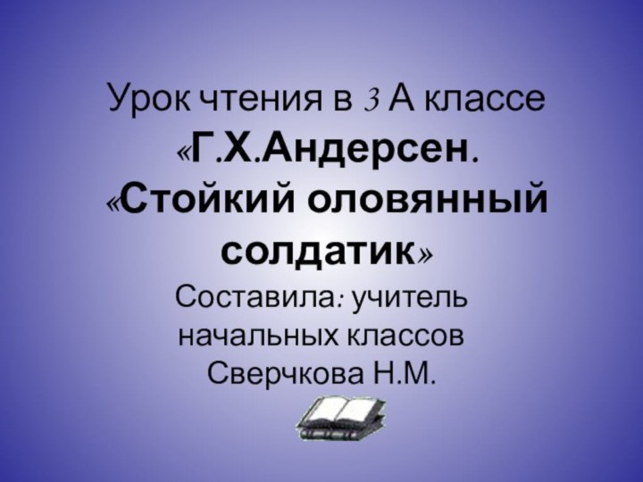 Урок чтения в 3 А классе «Г.Х.Андерсен.  «Стойкий оловянный солдатик»Составила: учитель начальных классов Сверчкова Н.М.