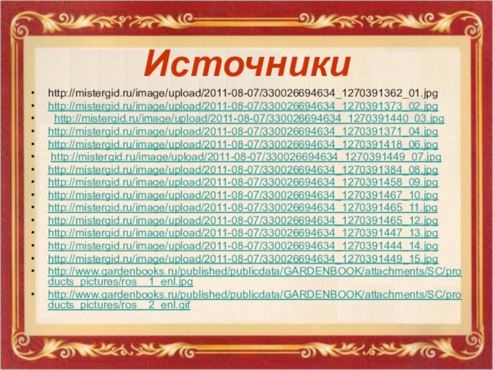 Источники http://mistergid.ru/image/upload/2011-08-07/330026694634_1270391362_01.jpghttp://mistergid.ru/image/upload/2011-08-07/330026694634_1270391373_02.jpg http://mistergid.ru/image/upload/2011-08-07/330026694634_1270391440_03.jpghttp://mistergid.ru/image/upload/2011-08-07/330026694634_1270391371_04.jpghttp://mistergid.ru/image/upload/2011-08-07/330026694634_1270391418_06.jpg http://mistergid.ru/image/upload/2011-08-07/330026694634_1270391449_07.jpg http://mistergid.ru/image/upload/2011-08-07/330026694634_1270391384_08.jpghttp://mistergid.ru/image/upload/2011-08-07/330026694634_1270391458_09.jpghttp://mistergid.ru/image/upload/2011-08-07/330026694634_1270391467_10.jpghttp://mistergid.ru/image/upload/2011-08-07/330026694634_1270391465_11.jpghttp://mistergid.ru/image/upload/2011-08-07/330026694634_1270391465_12.jpghttp://mistergid.ru/image/upload/2011-08-07/330026694634_1270391447_13.jpghttp://mistergid.ru/image/upload/2011-08-07/330026694634_1270391444_14.jpghttp://mistergid.ru/image/upload/2011-08-07/330026694634_1270391449_15.jpghttp://www.gardenbooks.ru/published/publicdata/GARDENBOOK/attachments/SC/products_pictures/ros__1_enl.jpghttp://www.gardenbooks.ru/published/publicdata/GARDENBOOK/attachments/SC/products_pictures/ros__2_enl.gif