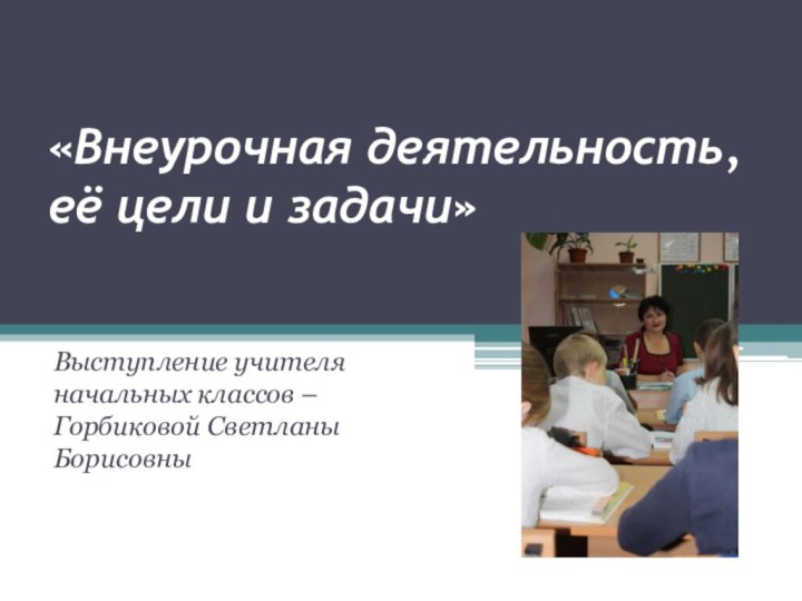 «Внеурочная деятельность, её цели и задачи»Выступление учителя начальных классов – Горбиковой Светланы Борисовны