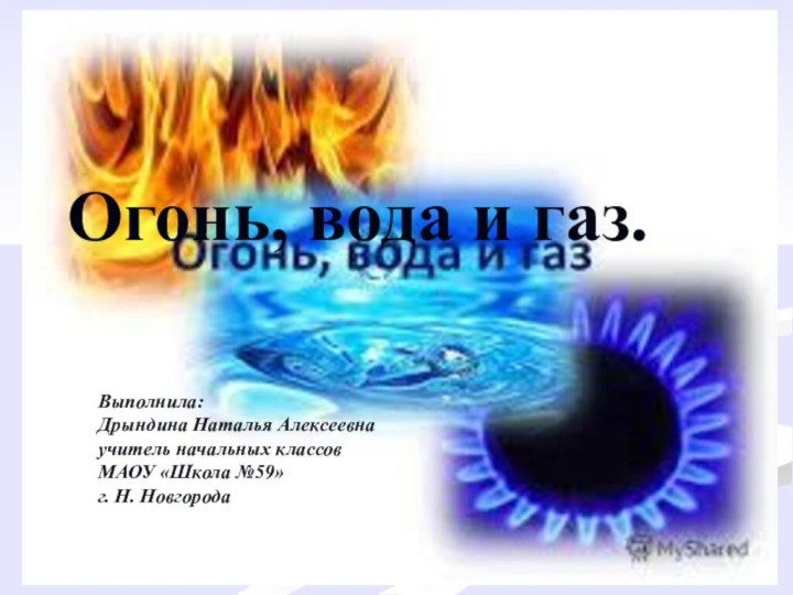 Огонь, вода и газ.Выполнила:Дрындина Наталья Алексеевнаучитель начальных классовМАОУ «Школа №59»г. Н. Новгорода