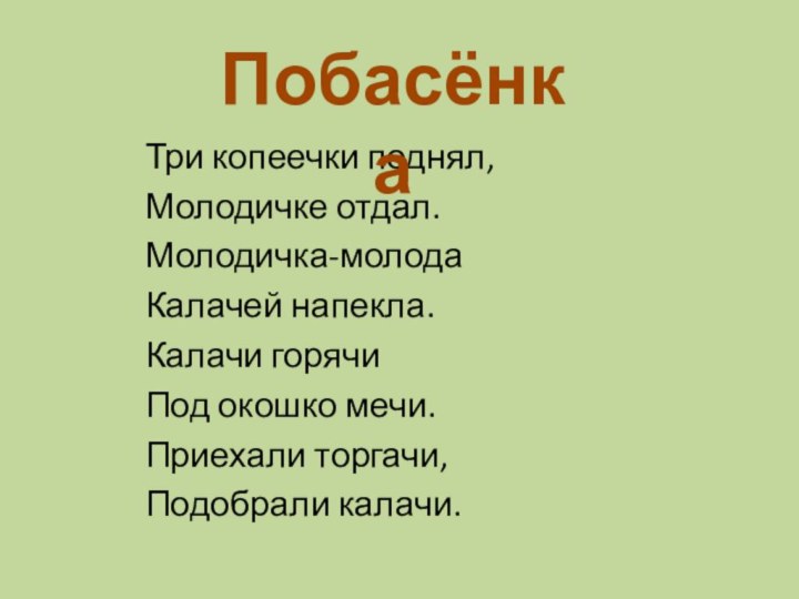 Три копеечки поднял,Молодичке отдал.Молодичка-молодаКалачей напекла.Калачи горячиПод окошко мечи.Приехали торгачи,Подобрали калачи.Побасёнка