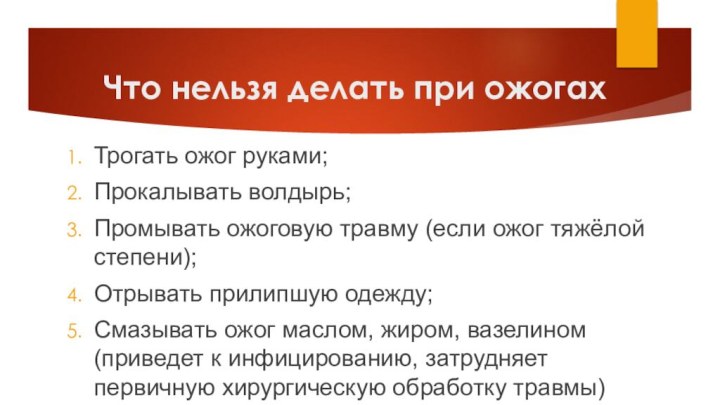 Что нельзя делать при ожогахТрогать ожог руками;Прокалывать волдырь;Промывать ожоговую травму (если ожог