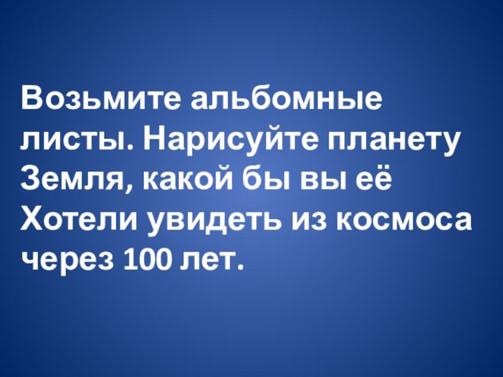 Возьмите альбомные листы. Нарисуйте планету Земля, какой бы вы еёХотели увидеть из космоса через 100 лет.