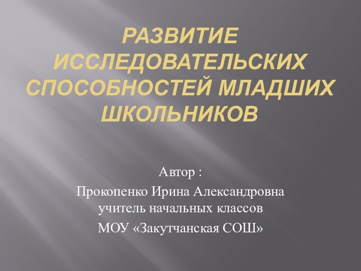 РАЗВИТИЕ ИССЛЕДОВАТЕЛЬСКИХ СПОСОБНОСТЕЙ МЛАДШИХ ШКОЛЬНИКОВАвтор : Прокопенко Ирина Александровна учитель начальных классов МОУ «Закутчанская СОШ»