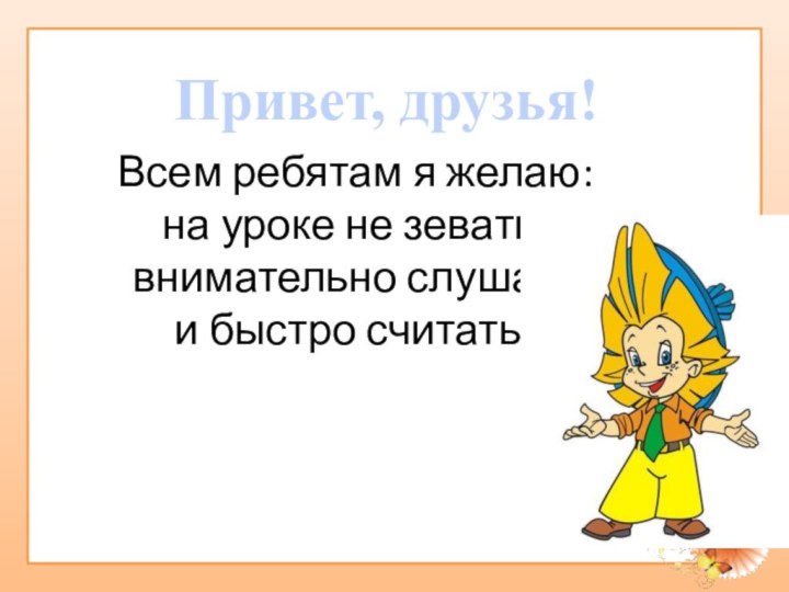 Всем ребятам я желаю: на уроке не зевать, внимательно слушать  и быстро считать!Привет, друзья!