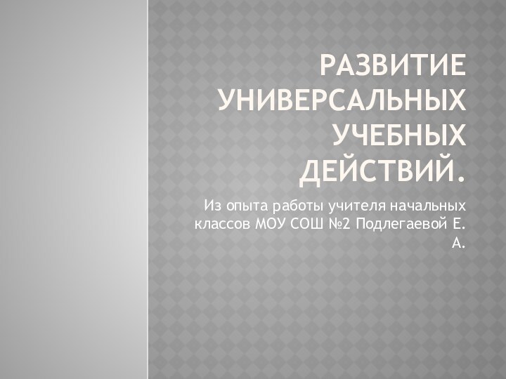 Развитие универсальных учебных действий.Из опыта работы учителя начальных классов МОУ СОШ №2 Подлегаевой Е.А.