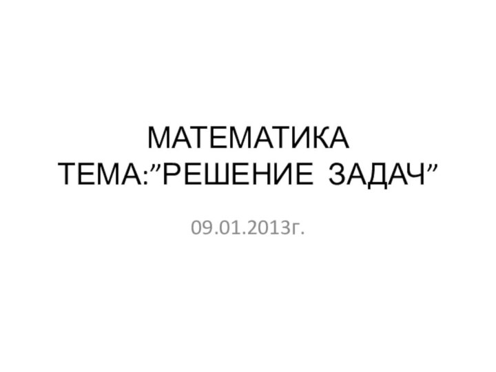 МАТЕМАТИКА ТЕМА:”РЕШЕНИЕ ЗАДАЧ”09.01.2013г.