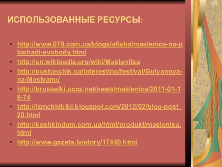 ИСПОЛЬЗОВАННЫЕ РЕСУРСЫ:http://www.078.com.ua/blogs/afisha/maslenica-na-ploshadi-svobody.htmlhttp://en.wikipedia.org/wiki/Maslenitsahttp://pustunchik.ua/interesting/festival/Gulyannya-na-Maslyanu/http://brusselki.ucoz.net/news/maslenica/2011-01-18-74http://izmchldbibl.blogspot.com/2012/02/blog-post_20.htmlhttp://koshkindom.com.ua/html/produkt/maslenisa.htmlhttp://www.gazeta.lv/story/17440.html