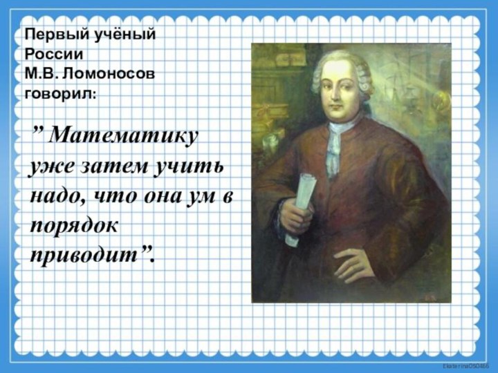 Первый учёный России  М.В. Ломоносов говорил:” Математику уже затем учить надо,