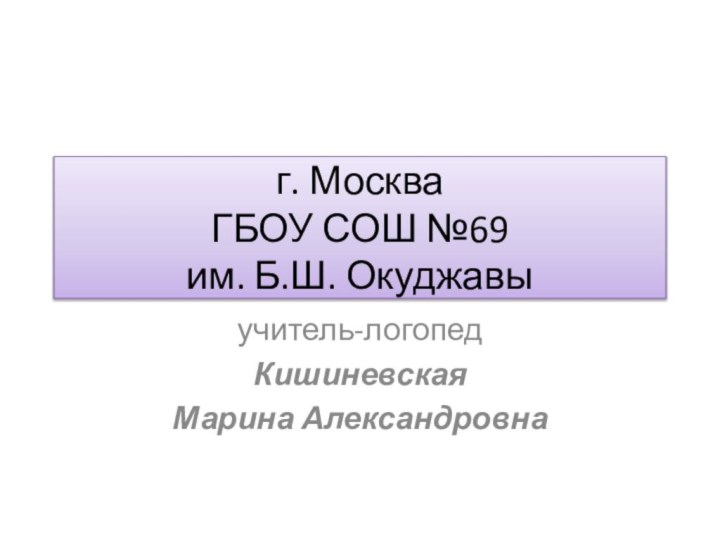 г. Москва ГБОУ СОШ №69 им. Б.Ш. Окуджавыучитель-логопедКишиневская Марина Александровна