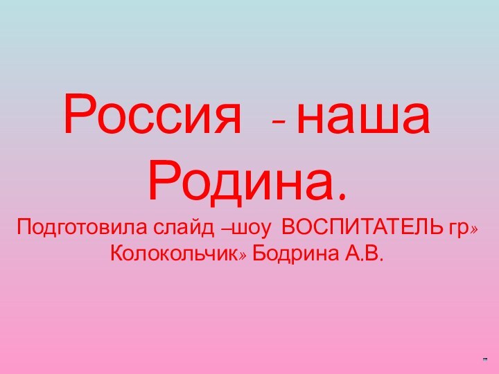 Россия - наша Родина. Подготовила слайд –шоу ВОСПИТАТЕЛЬ гр»Колокольчик» Бодрина А.В.